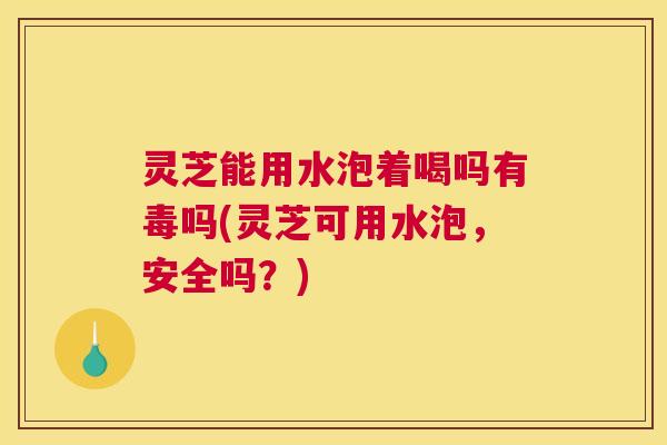 灵芝能用水泡着喝吗有毒吗(灵芝可用水泡，安全吗？)