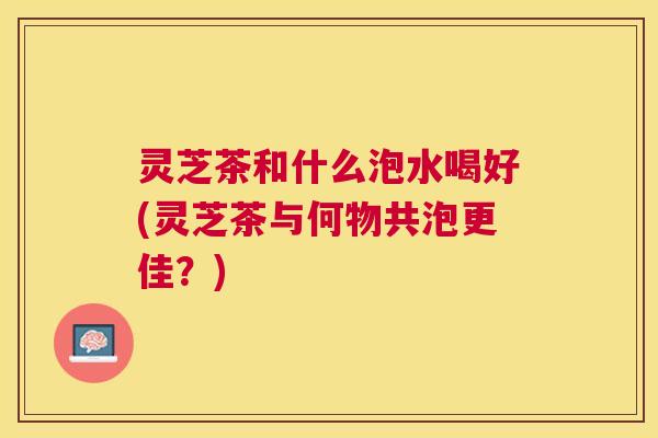 灵芝茶和什么泡水喝好(灵芝茶与何物共泡更佳？)