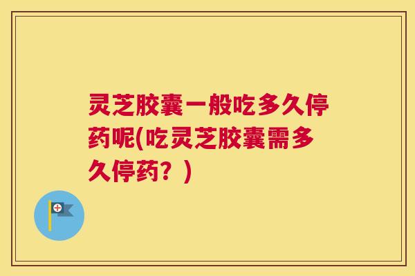灵芝胶囊一般吃多久停药呢(吃灵芝胶囊需多久停药？)