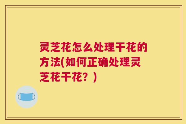 灵芝花怎么处理干花的方法(如何正确处理灵芝花干花?) 灵芝花怎么处理干花的方法(如何正确处理灵芝花干花?)