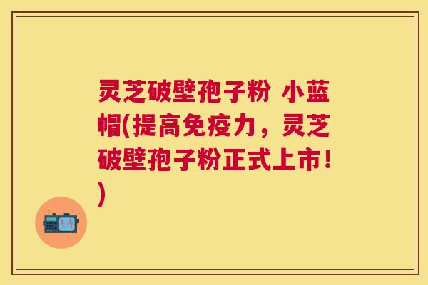 灵芝破壁孢子粉 小蓝帽(提高免疫力,灵芝破壁孢子粉正式上市!) 灵芝破壁孢子粉 小蓝帽(提高免疫力,灵芝破壁孢子粉正式上市!)