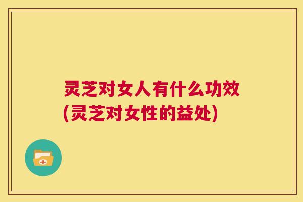 灵芝对女人有什么功效(灵芝对女性的益处)