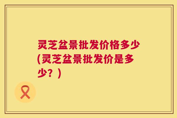 灵芝盆景批发价格多少(灵芝盆景批发价是多少？)