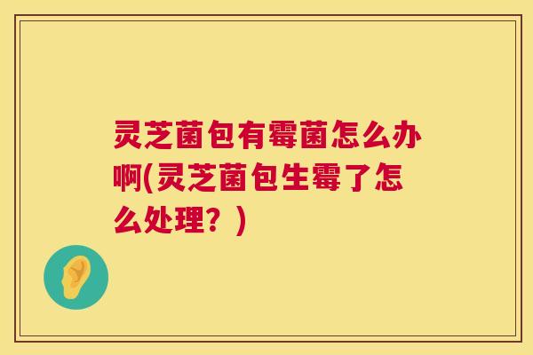 灵芝菌包有霉菌怎么办啊(灵芝菌包生霉了怎么处理？)