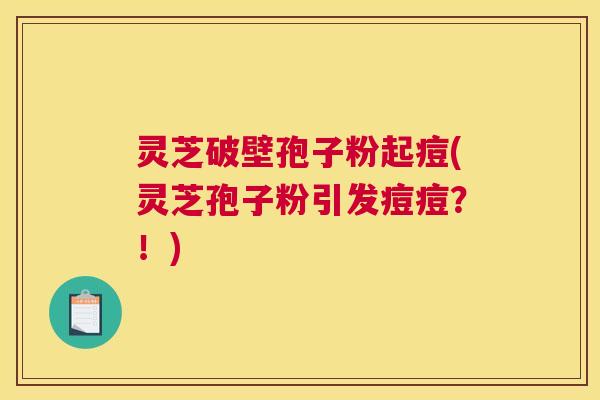 灵芝破壁孢子粉起痘(灵芝孢子粉引发痘痘？！)