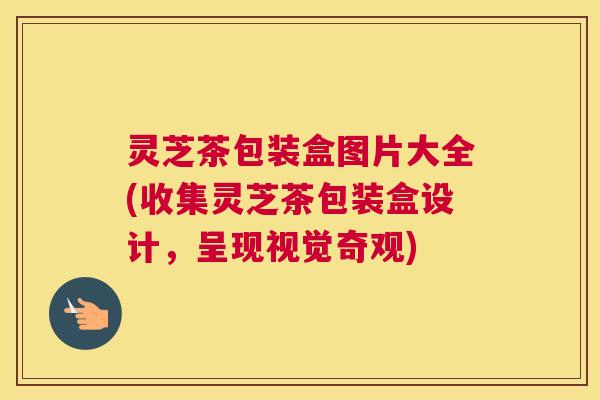 灵芝茶包装盒图片大全(收集灵芝茶包装盒设计，呈现视觉奇观)