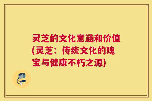 灵芝的文化意涵和价值(灵芝:传统文化的瑰宝与健康不朽之源) 灵芝的文化意涵和价值(灵芝:传统文化的瑰宝与健康不朽之源)