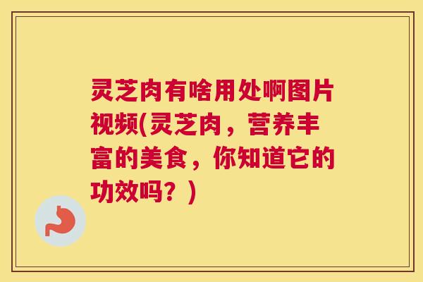 灵芝肉有啥用处啊图片视频(灵芝肉，营养丰富的美食，你知道它的功效吗？)