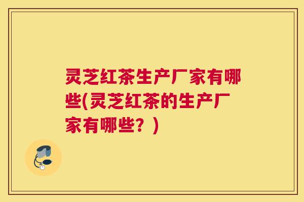 灵芝红茶生产厂家有哪些(灵芝红茶的生产厂家有哪些？)