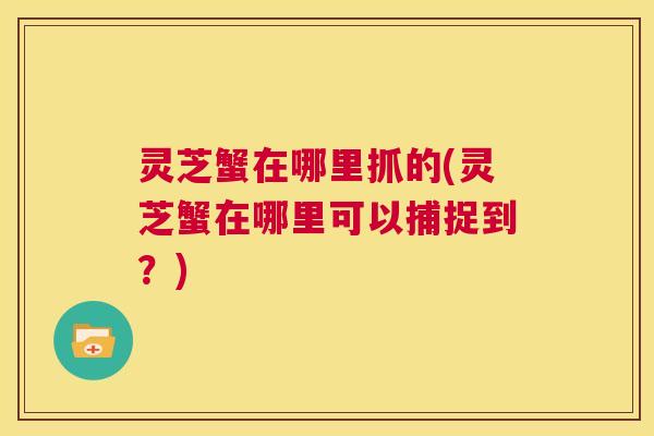 灵芝蟹在哪里抓的(灵芝蟹在哪里可以捕捉到？)