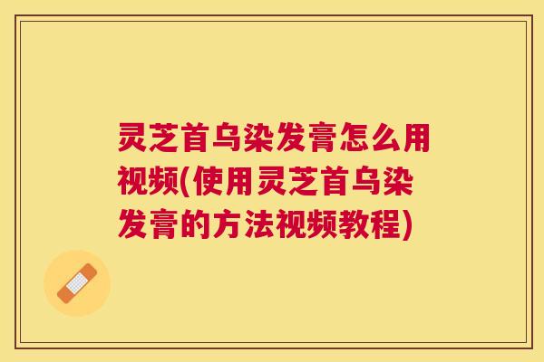 灵芝首乌染发膏怎么用视频(使用灵芝首乌染发膏的方法视频教程)