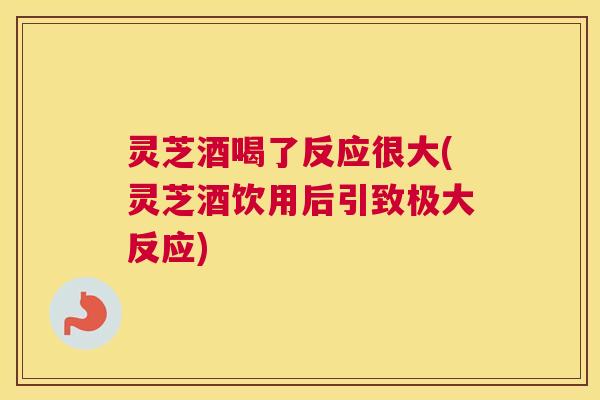 灵芝酒喝了反应很大(灵芝酒饮用后引致极大反应)