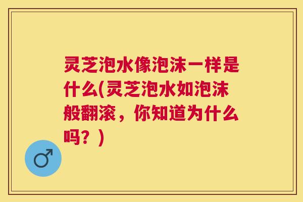 灵芝泡水像泡沫一样是什么(灵芝泡水如泡沫般翻滚，你知道为什么吗？)