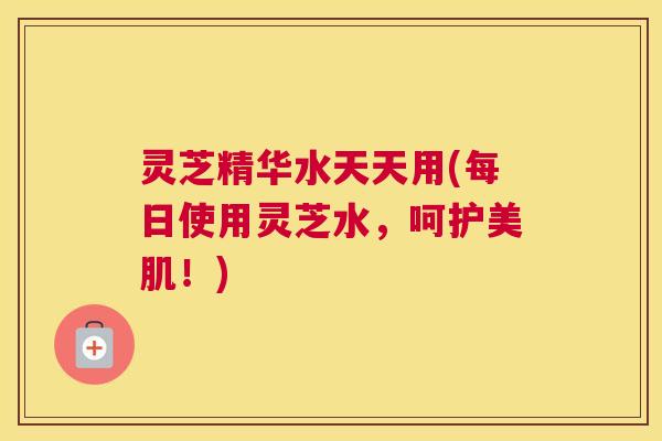 灵芝精华水天天用(每日使用灵芝水，呵护美肌！)