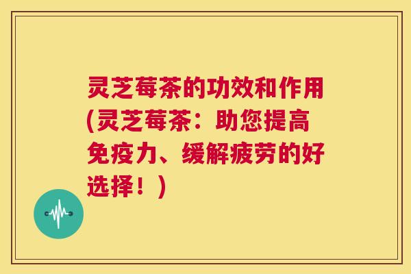 灵芝莓茶的功效和作用(灵芝莓茶：助您提高免疫力、缓解疲劳的好选择！)