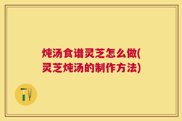 炖汤食谱灵芝怎么做(灵芝炖汤的制作方法)