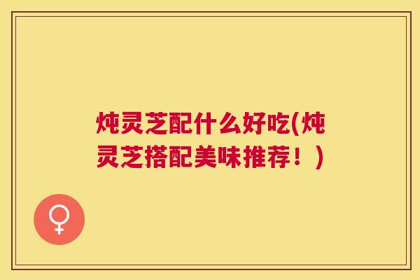 炖灵芝配什么好吃(炖灵芝搭配美味推荐！)