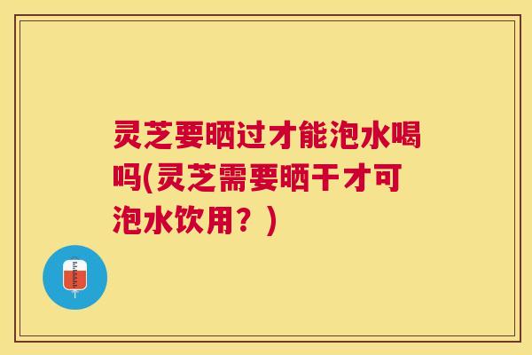 灵芝要晒过才能泡水喝吗(灵芝需要晒干才可泡水饮用？)