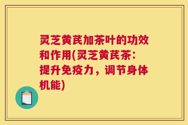 灵芝黄芪加茶叶的功效和作用(灵芝黄芪茶：提升免疫力，调节身体机能)