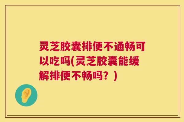 灵芝胶囊排便不通畅可以吃吗(灵芝胶囊能缓解排便不畅吗？)