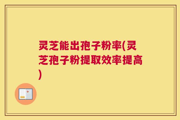 灵芝能出孢子粉率(灵芝孢子粉提取效率提高)