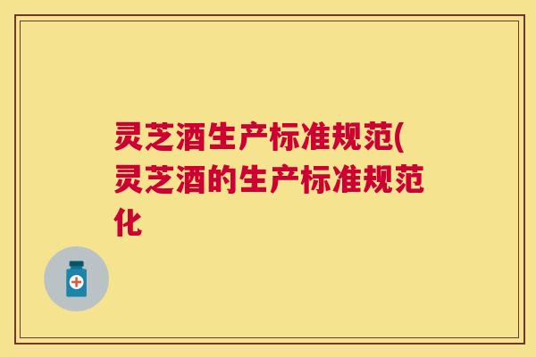 灵芝酒生产标准规范(灵芝酒的生产标准规范化