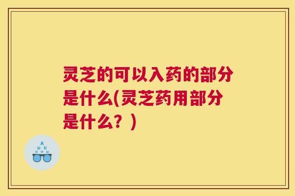 灵芝的可以入药的部分是什么(灵芝药用部分是什么？)