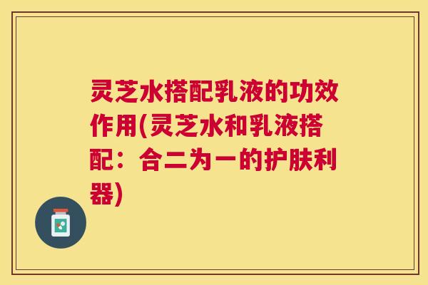 灵芝水搭配乳液的功效作用(灵芝水和乳液搭配：合二为一的护肤利器)