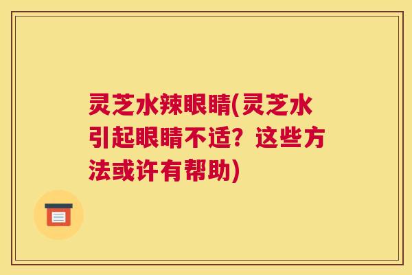 灵芝水辣眼睛(灵芝水引起眼睛不适？这些方法或许有帮助)