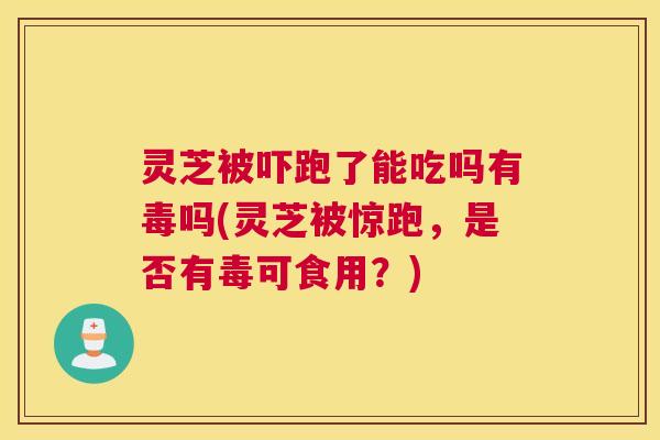 灵芝被吓跑了能吃吗有毒吗(灵芝被惊跑，是否有毒可食用？)