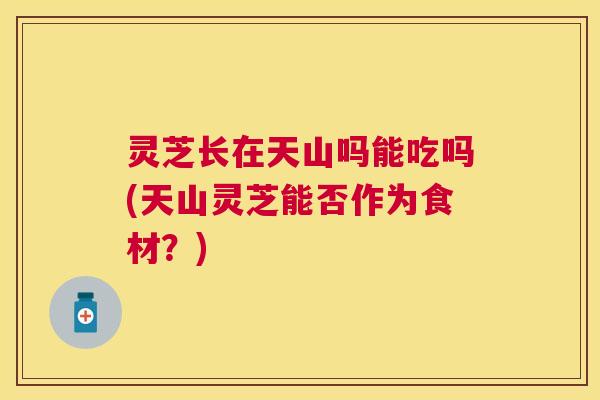 灵芝长在天山吗能吃吗(天山灵芝能否作为食材？)