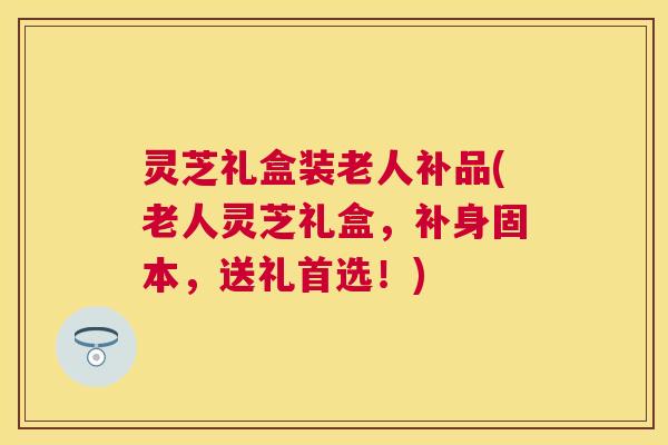 灵芝礼盒装老人补品(老人灵芝礼盒，补身固本，送礼首选！)