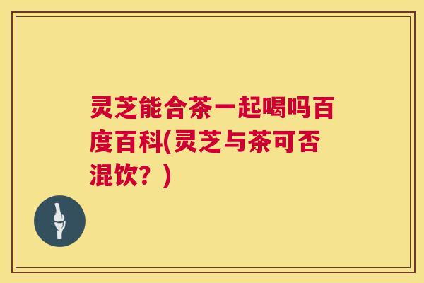 灵芝能合茶一起喝吗百度百科(灵芝与茶可否混饮？)