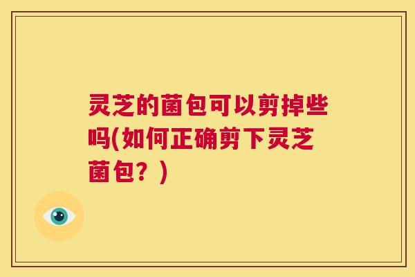 灵芝的菌包可以剪掉些吗(如何正确剪下灵芝菌包？)