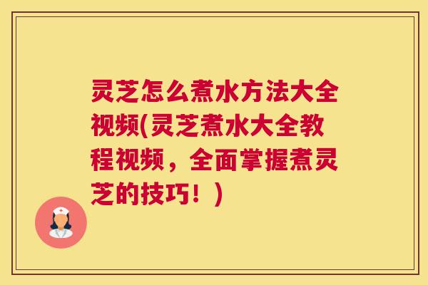 灵芝怎么煮水方法大全视频(灵芝煮水大全教程视频，全面掌握煮灵芝的技巧！)