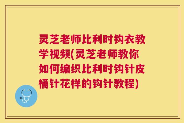灵芝老师比利时钩衣教学视频(灵芝老师教你如何编织比利时钩针皮桶针花样的钩针教程)