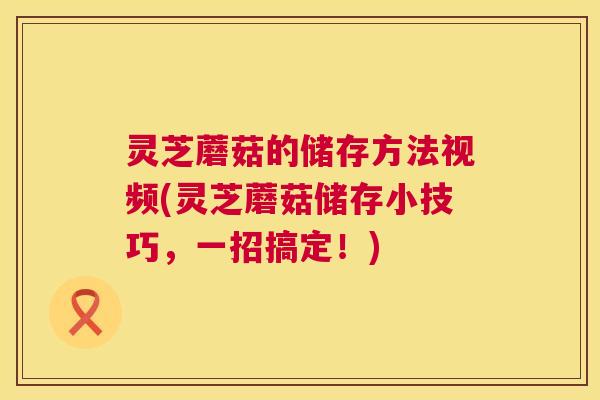 灵芝蘑菇的储存方法视频(灵芝蘑菇储存小技巧，一招搞定！)