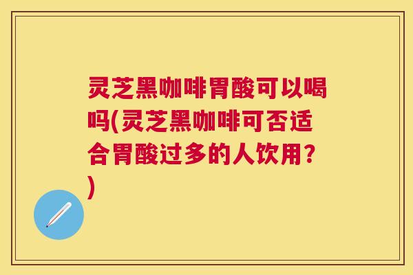 灵芝黑咖啡胃酸可以喝吗(灵芝黑咖啡可否适合胃酸过多的人饮用？)