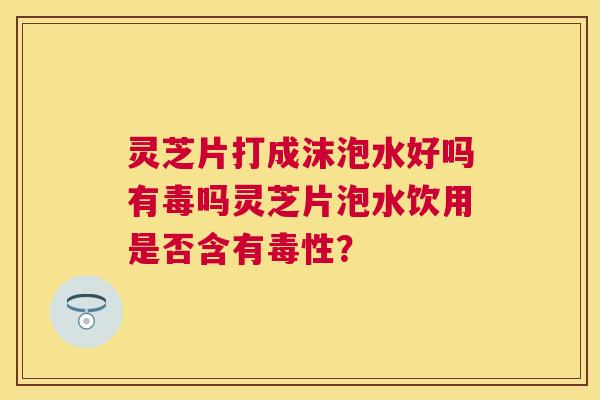 灵芝片打成沫泡水好吗有毒吗灵芝片泡水饮用是否含有毒性？