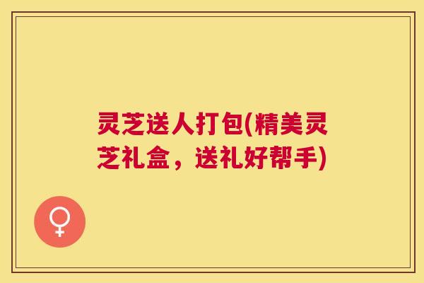 灵芝送人打包(精美灵芝礼盒，送礼好帮手)