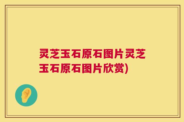 灵芝玉石原石图片灵芝玉石原石图片欣赏)