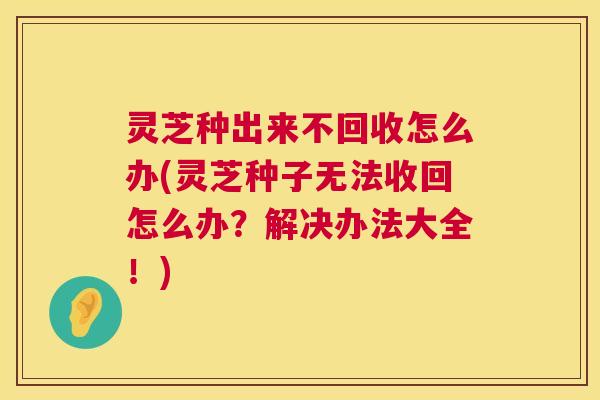 灵芝种出来不回收怎么办(灵芝种子无法收回怎么办？解决办法大全！)