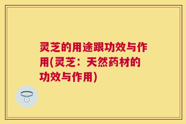 灵芝的用途跟功效与作用(灵芝：天然药材的功效与作用)