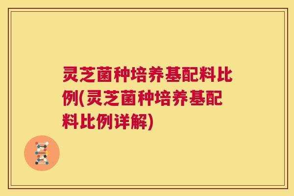 灵芝菌种培养基配料比例(灵芝菌种培养基配料比例详解)