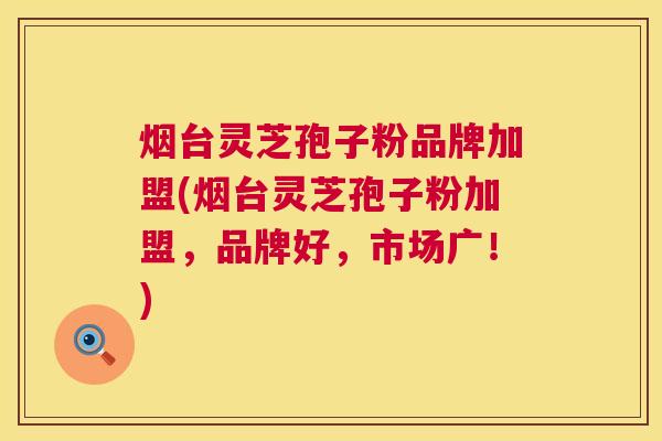 烟台灵芝孢子粉品牌加盟(烟台灵芝孢子粉加盟，品牌好，市场广！)
