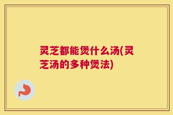 灵芝都能煲什么汤(灵芝汤的多种煲法)