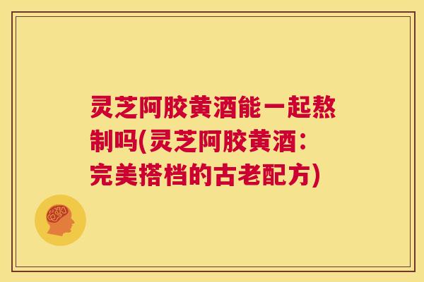 灵芝阿胶黄酒能一起熬制吗(灵芝阿胶黄酒：完美搭档的古老配方)