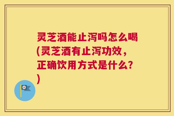 灵芝酒能止泻吗怎么喝(灵芝酒有止泻功效，正确饮用方式是什么？)