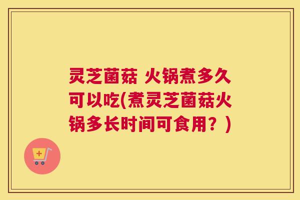 灵芝菌菇 火锅煮多久可以吃(煮灵芝菌菇火锅多长时间可食用？)