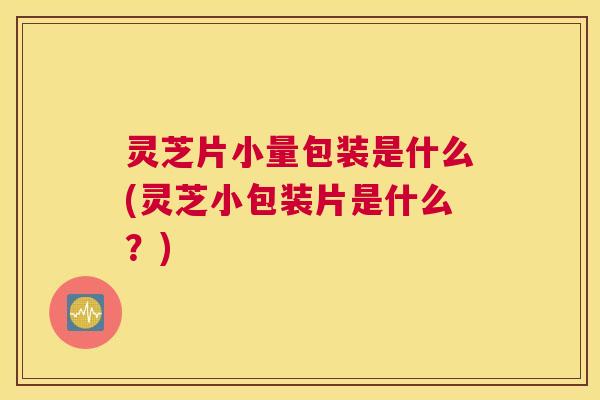 灵芝片小量包装是什么(灵芝小包装片是什么？)